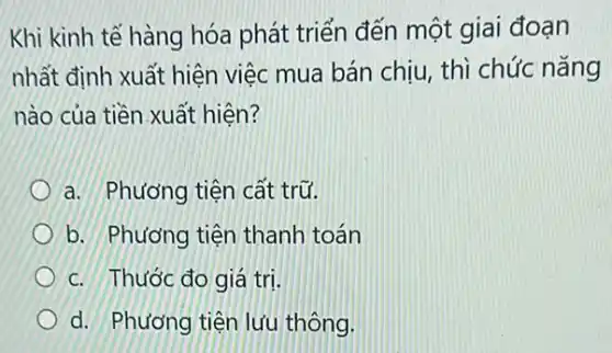 Khi kinh tế hàng hóa phát triển đến một giai đoạn
nhất định xuất hiện việc mua bán chịu , thì chức nǎng
nào của tiền.xuất hiên?
a. Phương tiện cất trữ.
b. Phương tiện thanh toán
c. Thước đo giá tri.
d. Phương tiện lưu thông.