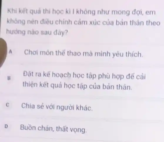 Khi kết quả thi học kì I không như mong đợi, em
không nên điều chính cảm xúc của bản thân theo
hướng nào sau đây?
A Chơi môn thể thao mà mình yêu thích.
B
Đặt ra kể hoạch học tập phù hợp để cải
thiện kết quả học tập của bản thân.
C Chia sẻ với người khác.
D Buồn chán, thất vọng.