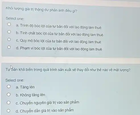 Khói lượng giá trị thặng dư phản ánh điều gi?
Select one:
a. Trinh độ bóc lột của tư bản đối với lao động làm thuê
b. Tính chất bóc lột của tư bản đối với lao động làm thuê
c. Quy mô bóc lột của tư bản đối với lao động làm thuê
d. Phạm vi bóc lột của tư bản đối với lao động làm thuê
Tư Bản khả biến trong quá trình sản xuất sẽ thay đổi như thể nào về mặt lượng?
Select one:
a. Tǎng lên
b. Không tǎng lên
c. Chuyển nguyên giá trị vào sản phẩm
d. Chuyển dần giá trị vào sản phẩm