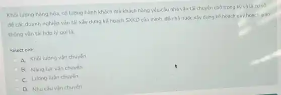 Khối lượng hàng hóa số lượng hành khách mà khách hàng yêu-cầu nhà vận tải chuyên chờ trong kỳ và là cơ sở
để các doanh nghiệp vận tải xây dựng kế hoạch SXKD của mình, đề nhà nước xây dựng kế hoạch quy hoạch giao
thông vận tải hợp lý goi là:
Select one:
A. Khối lượng vận chuyển
B. Nǎng lực vận chuyển
C. Lượng luân chuyến
D. Nhu cầu vận chuyển