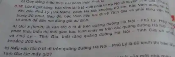 Khi đến Phủ Lý (Hà Nam), cách Hà Noi khoảng 60 km bác Vinh dùng
trong 20 phút. Sau đó, bác Vinh tiếp Moc di vé Tinh Gia và phải tǎng vận tốc
10km/h để đến nơi đúng giờ dụ định.
b) Quy đồng mẫu thức hai phân thúc P và Q.
6.18. Lúc 6 giờ sáng, bác Vinh lái ô tô xuất phat từ Hà Nôi đi huyện Tính Giá (Thank
a) Gọi x(km/h)
là vận tốc ô tô đi trên quãng đường Hà Nội -Phủ Lý
phân thức biểu thị thời gian bác Vinh chạy xe trên các quãng đường Hà May vice
và Phủ Lý - Tính Gia, biết rằng quãng đường Hà Nội - Tính Gia có chiế
khoảng 200 km.
b) Nếu vận tốc ô tô đi trên quãng đường Hà Nội - Phủ Lý là
60km/h thì bác
V_(in)
Tĩnh Gia lúc mấy giờ?