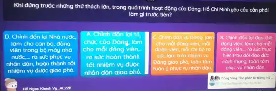 Khi đứng trước những thử thách lớn, trong quá trình hoạt động của Đảng, Hồ Chí Minh yêu cầu cần phải
làm gì trước tiên?
. Chỉnh đốn lại Nhà nướC.
làm cho cán bộ đảng
viên trong bộ máy nhờ
nước,... ra sức phục vụ
nhân dân, hoàn thành tốt
nhiệm vụ được giao phó.
A. Chỉnh đón lại tổ
chức của Đảng, làm
cho mỗi đảng viên __
ra sức hoàn thành
tốt nhiệm vụ được
nhân dân aiao phó.
C Chính đốn lại Đảng.làm
cho mỗi đảng viên mỗi
đoàn viên, mỗi chi bộ ra
sức làm tròn nhiệm vụ
Đảng giao phó, toàn tâm
toàn ý phục vụ nhân dân.
B. Chỉnh đốn lại đạo đức
đảng viên, làm cho mỗi
đảng viên.... ra sức thực
hiện trau dồi dạo đức
cách mạng, toàn tâm
phục vụ nhân dân.
A.M. Cộng đồng: Học phần tư tưởng Hồ
Duy Quy Nguyen: Chuc lop thi tốt