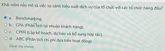 Khái niệm nào mô tả việc so sánh hiệu suất dịch vụ của tổ chức với các tổ chức hàng đầu?
a. Benchmarking
b. CPA (Phân tích lợi nhuận khách hàng)
c. CPFR (Lập kế hoạch, dự báo và bổ sung hợp tác).
d. ABC (Phân tích chi phí dựa trên hoạt động).
Clear my choice