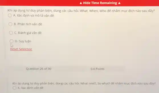 Khi áp dụng tư duy phản biện, dùng các câu hỏi: What,When, Who để nhằm mục đích nào sau đây?
A. Xác định và mô tả vǎn đề
B. Phân tích vấn đề
C. Đánh giá vấn đề
D. Suy luận
Question 26 of 30
Khi áp dụng tư duy phản biện, dùng các câu hỏi: What next?, So what? để nhằm mục đích nào sau đây?
A. Xác định vấn đề
0.4 Points