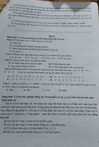 a) Khi phân tích tỷ lệ phân ly của tứng cặp trạng nhận thấy tỷ lệ kiểu hình chung của F2 bǎng
tích tý phân ly của từng cặp tính trạng điều đó chứng tỏ rằng các tính trạng mầu sắc và hình dạng
hạt đậu đã di truyền độc lập với nhau.
b) Mendel đã giải thích kết quả thí nghiệm này bằng quy luật phân ly độc lập, do đó F1 có
kiểu gen AaBb khi giảm phân cho 4 loại giao tử khác nhau và có tỷ lệ bằng nhau: AB Ab. aB.
Ab.
c). Các cây hạt Vàng trơn ở F2 do 4 kiểu gen quy định: AABB, Aabb.AABb, AaBB
tỷ lệ
d). Trong số cây hạt vàng trơn ở F2 thi cây vàng trơn có kiểu gen dị hợp về 1 cặp gen chiếm
4/9
Dạng thức 1: Chọn phương án trả lời đúng trong mỗi câu sau.
ĐỀ 15
Câu 1. Tế bảo bạch cầu có chức nǎng nào sau đây?
A. Thực bảo.
B. Tạo kháng thể chống lại kháng nguyên.
C. Nhận diện tế bảo bị nhiễm bệnh tiêu hủy tế bào đó
D. Cả A,B.C.
Câu 2. Phép lai nào dưới đây tạo ra con lai F_(1) có nhiều kiểu gen nhất là:
C.
A. P: aax aa
B. P: Aax aa
P:AAtimes Aa
D. P:Aatimes Aa
Câu 3 . Gene là một đoạn của phân tử DNA
A. Có chức nǎng di truyền xác định.
B. Có khả nǎng tái sinh.
C. Quy định cấu trúc mRNA.
D. Có khả nǎng phiên mã và dịch mã.
Câu 4: Một đoan ADN có trình tự các nucleotit trên một mạch như sau: -A-T-G-T-c-
G-A-T-. Trình tự nucleotit trên mạch còn lại của đoạn ADN trên là:
A. -U-A-C -A-G-C-U-A-
B.-T-A -C-T-C -G-A-T-
C. -T-A-C -A-G-C-T -A-
D. -T-A-C -T-G -C-U -A-
Câu 5. 1 phân tử ADN có L=4080A^0 trong đó, hiệu số giữa A với 1 loại không bổ sung với nó
là 10%  Tính số Nucleotit của adenin
A. 480
B. 560
C. 720
D. 2400
Dạng thức 2: Câu trắc nghiệm đúng sai. Trong mỗi ý a),b), c), d) ở mỗi câu thí sinh chọn
đúng hoặc sai
Câu 6. Ở một loài thực vật, tính trạng hạt vàng trội hoàn toàn so với hạt xanh, tính trạng hạt
trơn trội hoàn toàn so với hạt nhǎn Trong phép lai giữa hai cây thân cao , hoa tím với thân thấp.
hoa trắng (P) thu được F_(1) . Cho cây F_(1) tự thụ phấn, thu được F_(2) có kiểu hình phân li theo tỉ lệ 9
vàng trơn; 3 xanh trơn; 3 vàng nhãn;1 xanh nhã, theo lý thuyết, mỗi nhận định dưới đây đúng
hay sai?
a) Các cây hạt vàng vỏ trơn có 4 loại kiểu gene.
b) Các cây hạt vàng vỏ trơn thuần chủng có 1 loại kiều gene.
c) F1 lai phân tích cho tỷ lệ kiểu hình Fb là 1:1:1:1
d) Các cây xanh nhǎn thuần chủng có 2 loại kiểu gene.