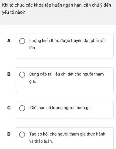 Khi tổ chức các khóa tập huấn ngắn hạn, cần chú ý đến
yếu tố nào?
A
Lượng kiến thức được truyền đạt phải rất
lớn.
B
Cung cấp tài liệu chi tiết cho người tham
gia.
C
Giới hạn số lượng người tham gia.
D
Tạo cơ hội cho người tham gia thực hành
và thảo luận.