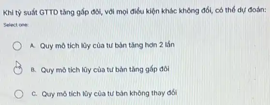 Khi tỳ suất GTTD tǎng gấp đôi, với mọi điều kiện khác không đổi, có thể dự đoán:
Select one:
A. Quy mô tích lũy của tư bàn tǎng hơn 2 lần
B. Quy mô tích lũy của tư bàn tǎng gấp đôi
C. Quy mô tích lũy của tư bản không thay đổi