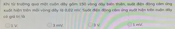 Khi từ trường qua một cuộn dây gồm 150 vòng dây biến thiên, suất điện động cảm ứng
xuất hiện trên mỗi vòng dây là 0,02 mV. Suất điện động cảm ứng xuất hiện trên cuộn dây
có giá trị là
1 V.
3 mv.
()3V.
1 mv.