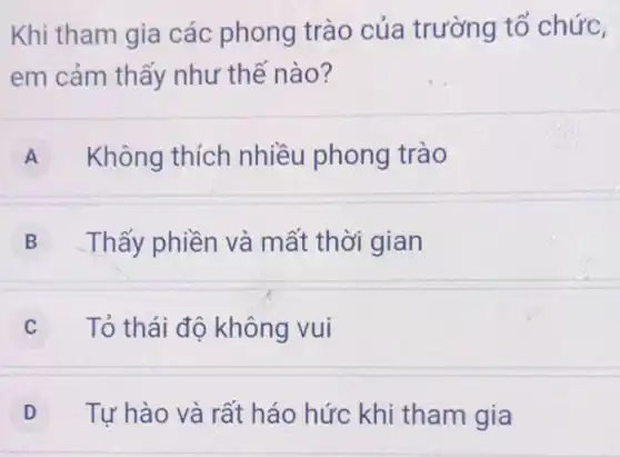 Khi tham gia các phong trào của trường tổ chức,
em cảm thấy như thế nào?
A Không thích nhiều phong trào
B Thấy phiền và mất thời gian
Tỏ thái độ không vui
D Tự hào và rất háo hức khi tham gia