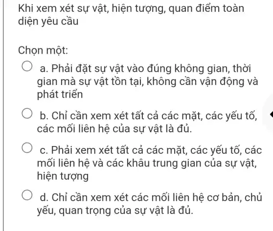 Khi xem xét sự vật, hiện tượng, quan điểm toàn
diện yêu cầu
Chọn một:
a. Phải đặt sự vật vào đúng không gian, thời
gian mà sự vật tồn tại , không cần vận động và
phát triển
b. Chỉ cần | xem xét tất cả các mặt , các yếu tố,
các mối liên hệ của sự vật là đủ.
c. Phải xem xét tất cả các mặt, các yếu tố, các
mối liên hệ và các khâu trung gian của sự vật,
hiện tượng
d. Chỉ cần xem xét các mối liên hệ cơ bản, chủ
yếu, quan trọng của sự vật là đủ.