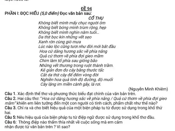 Không biết mình mấy chục người ôm
Không biết bóng mình trùm rộng, hẹp
Không biết mình nghìn nǎm tuổi.. __
Da thịt bọc kín những vết sẹo
Xanh rờn cùng gió mưa
Lúc nào lộc cũng tươi như đời mới bắt đầu
Hoa cứ dâng hương sắc về phía nắng
Quả cứ thơm về phía đợi gieo mầm
Chim làm tổ phía sau giông bão
Những vết thương trong ruột thành trầm.
Kẻ giản đơn đo cây bằng thước tấc
Cắt da thịt cây để đếm vòng đời
Nghiền hoa quả tính độ đường, độ muối
Cây lặng im miền cành gãy, lá rơi.
Câu 1. Xác định thể thơ và phương thức biểu đạt chính của vǎn bản trên.
Câu 2. Hai câu thơ: "Hoa cứ dâng hương sắc về phía nắng / Quả cứ thơm về phía đợi gieo
mầm" khiến em liên tưởng đến một con người có tính cách , phẩm chất như thế nào?
Câu 3. Chỉ ra và cho biết hiệu quả của một biện pháp tu từ được sử dụng trong khổ thứ
hai.
Câu 5: Nêu hiệu quả của biện pháp tu từ điệp ngữ được sử dụng trong khổ thơ đầu.
Câu 6: Thông điệp nào thấm thía nhất về cuộc sống mà em cảm
nhận được từ vǎn bản trên ? Vì sao?
(Nguyễn Minh Khiêm)