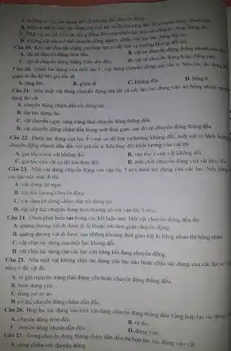 A. Không có lực tác dụng thì vật không thể chuy ển động.
B. Một vật bất kì chịu 1 tác dụng của một lực có đô lớn tǎng dần thì chuyê n động nhanh l dần.
(C.)Một vật có thể chịu tác dụng đồng thời của nhiều lực : mà vẫn chuyển động thẳng đều.
D. Không vật nào có thể chuyển động ngược : chiều với lực tác dụng lên nó.
Câu 19.Khi vật chịu tác dụng của hợp lực có độ lớn và hướng không đổi thì
A. vật sẽ chuyể n động tròn đều.
B. vật sẽ chuyển động thẳng ; nhanh dần đều
C. vật sẽ chuyển động thẳng : biến đổi đều.
D. vật sẽ chuyển động hoặc đứng yên.
Câu 20.. Dưới tác dụng của một lực F.vật đang chuyển động gia tốc a. Nếu lực tác dụng lên
giảm đi thì độ lớn gia tốc sẽ
D. bằng 0.
A. tǎng lên.
B. giảm đi.
C. không đổi.
Câu 21 . Nếu một vật đang chuyển động mà tất cả các lực tác dụng vào nó bỗng nhiên ngừng.
dung thi vật
A. chuyển động chậm dần rồi dừng lại.
B. lập tức dừng lại.
C. vật chuyển ngay sang trạng thái chuyển động thẳng đều.
D. vật chuyển động chậm dần trong một thời gian,sau đó sẽ chu vền động thẳng đều.
Câu 22.Dước tác dụng của lực overrightarrow (F)=moverrightarrow (a) có độ lớn và hướng không đổi,một vật . có khối lượng n.
chuyể n đông nhanh dần đều với giá tốc a. Khi thay đổi khối lượng của vật thì
A. gia tốc a của vật không đổi.
B. vận tốc v của vật không đổi.
C. gia tốc : của vật có đô lớn thay đổi.
D. tính chất chuyển động của vật tha v đối
Câu 23.Một vật đang chuyển động với vân tốc 5m/s dưới tác dung của các lực . Nếu bỗng nh
các lực này mất đi thì
A. vật dừng lại ngay.
B. vật đối hướng chuyết dông.
C. vật chuyển động chậm dần rồi dừng lại.
D. vật tiếp tục chuyển động theo hướng cũ với vân tốc 5m/s
Câu 24.Chọn phát biểu sai trong các kết luân sau: Một vật ch uyến độn,g đều thì
A. quãng đường vật đi được tỷ lệ thuân với thời gian chuyển động.
B. quãng đường vật đi được sau nhữn 3 khoảng thời gian bất kì bằng nhau thì bằng nhau.
C. vật chịu tác dụng của một lực không đổi.
D. vât chịu tác dụng ; của các lực : cân bằng khi đang chuyển động.
Câu 25.. Nếu một vật không ; chịu tác dụng của lực nào hoặc chiu tác dụng của các lực có hợ
bằng 0 thì vật đó
A. sẽ giữ nguyên trang thái đứng yên hoǎc chuyển động thẳng đều.
B. luôn đứng yên.
C. dang rơi tư do.
D. có thể chuyển động chậm dần đều
Câu 26.Hợp lực tác dụng vào một vật dang chuyển động thẳng đều bằng hợp lực tác dụng và
A. chuyển động tròn đều.
C. chuyển động nhanh dần đều
B. tự do.
D. đứng yên.
Câu 27.Trong chuyên n động thẳng chậm dần đều thì hợp lực tác dụng vào vật
A. cùng chiều với chuyển động.