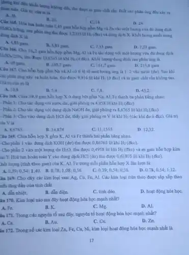 không khí đến khối lượng không đổi, thu được m gam chất rắn Biết các phân ứng đều xily ra
hoàn toàn. Giá trị của m là
A. 36.
B. 20
C. 18
D. 24.
Câu 165. Hòa tan hoàn toàn 2,43 gam hỗn hợp gồm Mg và Zn vào một lượng vừa đủ dung dịch
H_(2)SO_(4)
loãng, sau phản ứng thu được 1,2395 lit
H_(2) (đkc) và dung dịch X Khối lượng muối trong dung dịch X là
A. 4,83 gam.
B. 3,83 gam.
C. 7,33 gam
D. 7,23 gam
Câu 166. Cho 162 gam hỗn hợp gồm
Mg, Al và Fe táo dụng với một lượng vừa đủ dung dịch
H_(2)SO_(4)25% 
thu được 13,6345 lit khí H_(2) (ở đke). Khối lượng dung dịch sau phản ứng là
A. 69 gam
B. 230,7 gam.
C. 161,7 gam.
D. 215,6 gam
Câu 167. Cho hỗn hợp gồm Na và Al có tỉ lệ số mol tương ứng là 1:2 vào nước (dư). Sau khí
các phản ứng xảy ra hoàn toàn, thu được 9,916 lít khí H_(2) (ở đkc) và m gam chất rắn không tan
Giá trị của m là
A. 10,8
B. 5,4
C. 7,8
D. 43,2
Câu 168. Chia 399 gam hỗn hợp X ở dạng bột gồm Na, Al, Fe thành ba phần bằng nhau:
- Phần 1: Cho tác dụng với nước dư,giải phóng ra 4958 lit khí H_(2) (đkc).
- Phần 2: Cho tác dụng với dung dịch NaOH dư, giải phóng ra 8,6765 lít khí H_(2) (đkc).
- Phần 3: Cho vào dung dịch HCl dư, thấy giải phóng ra V lít khí H_(2) (các khí đo ở đkc). Giá trị
của V là
A. 8,6765
B. 14,874
C. 11,1555
D. 12,32
Câu 169. Chia hỗn hợp X gồm K,Al và Fe thành hai phần bằng nhau.
- Cho phần 1 vào dung dịch KOH (dư)thu được 0,86765 lít khí H_(2) (đkc).
Cho phần 2 vào một lượng dư H_(2)O, thu được 0,4958 lít khí H_(2) (đkc) và m gam hỗn hợp kim
bại Y. Hoà tan hoàn toàn Y vào dung dịch HCl (dư)thu được 0,61975 lít khí H_(2) (đkc).
thối lượng (tính theo gam) của K, Al,Fe trong mỗi phần hỗn hợp X lần lượt là:
A. 0.39; 054:1.40. B.0,78;1 ,08; 0,56
C. 0,39 :0.54;0 ,56.
D. 0,78;054,1,12
âu 169: Cho dãy các kim loại sau:Ag, Cu, Fe, Al.Các kim loại trên theo được sắp xếp theo
niều tǎng dần của tính chất
A. dắn nhiệt.
B. dẫn điện.
C. tính déo
D. hoạt động hóa họC.
âu 170. Kim loại nào sau đây hoạt động hóa học mạnh nhất?
A. Fe.
B.K.
C. Mg.
D. Al.
âu 171. Trong các nguyên tố sau đây,nguyên tố hoạt động hóa học mạnh nhất?
A. Ca.
D. Zn.
B. Au
C. Cu.
âu 172. Trong số các kim loại Zn,Fe, Cu, Ni, kim loại hoạt động hóa học mạnh nhất là