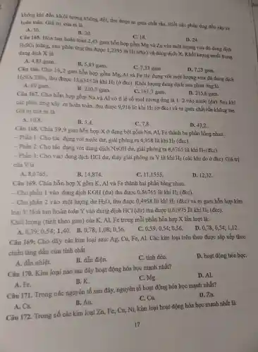 không khí đến khối lượng không đổi,thu được m gam chất rắn. Biết các phản ứng đều xảy ra
hoàn toàn.Giá trị của m là
A. 36.
B. 20.
C. 18.
D. 24.
Câu 165.Hòa tan hoàn toàn 2,43 gam hỗn hợp gồm Mg và Zn vào một : lượng vừa đủ dung dịch
H_(2)SO_(4) loãng, sau phản ứng thu được 1,2395 lít H_(2)(dkc) và dung dịc'h X. Khối lượ ng muối trong
dung dịch X là
A. 4,83 gam.
B. 5,8 gam.
C. 7,33 gam.
D. 7,2 gam.
Câu 166.Cho 16,2 gam hỗn hợp gồm Mg, Al và Fe tác dụng với một : lượng vừa đủ dun dịch
H_(2)SO_(4)25%  thu được 13,6345 lít khí H_(2) (ở đkc). Khối lượng dung dịch sau phản ứng là
A. 69 gam.
B. 230,7 gam.
C. 1617 gam.
D. 215,6 gam.
Câu 167.Cho hỗn hợp gồm Na và Al có tỉ lệ số mo l tương ứng là 1: 2 vào nước (dư)Sau khi
các phản ứng xảy ra hoàn toàn,thu được 9,916 lít khí H_(2) (ở đkc) và m gam chất rắn khôn g tan.
Giá trị của m là
A. 10,8
B. 5.4.
C. 7,8 .
D. 43,2 .
Câu 168.Chia 39,9 gam hỗn hợp X ở dạng bột gồm Na, Al, Fe : thành ba phần bằn g nhau:
- Phần 1: Cho tác dụng với nước dư, giải phóng ra 4.958 lít khí
H_(2)(dkc)
- Phần 2:Cho tác dụng với dung dịch NaOH dư,, giải phón ra 8,6765 lít khí
H_(2)
- Phần 3:Cho vào dung dịch HCl dư , thấy giải phóng ra . V lít khí
H_(2) (các khí đo ở đkc).Giá trị
của V là
B.14,874 .
C. 111555.
D. 12,32 .
A 8,6765 .
Câu 169.. Chia hỗn hợp X gồm K,. Al và Fe thành hai phần bằn nhau.
-Cho phần 1 vào dung dịch KOH (dư) thu được 0.86765 lít khí
H_(2) (đkc).
-Cho phần 2 vào một lượng dư
H_(2)O
thu được 0.4958 lít khí H_(2)
(đkc) và m gam hỗn hợp kim
loại Y.Hoà tan hoàn toàn Y vào dung dịch HCl (dư ) thu được 0,61975 lít khí
H_(2) (đkc).
Khối lượng (tính theo gam) của K, Al, Fe trong mỗi phần hỗn hợp X lần lượt là:.
D. 0,78; 054:1,12 .
C. 0,390,54; 0,56 .
A. 0,390.54;140.B.0,78;1,08; 0,56 .
Câu 169: Cho dãy các kim loại sau: Ag Cu,Fe Al. Các kim loạ i trên theo được sắp xếp theo
chiều tǎng dần của tính chất
B. dẫn điện.
C. tính dẻo.
D. hoạt độn g hóa họC.
Câu 170. Kim loại nào sau đây hoạt động hóa học mạnh nhất?
D. Al.
A. dẫn nhiệt.
C.Mg.
B.K.
Câu 171.Trong các nguyên tố sau đây , nguyên tố hoạt đông hóa học mạnh nhất?
D. Zn.
A. Fe.
C. Cu.
B. Au.
Câu 172.Trong số các kim loại Zn Fe, Cu,Ni,kin a loại hoạt động hóa học mạnh nhất là
A. Ca.