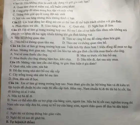 không phải là cách xây dựng và giữ gin tinh bạn?
A. Quan tâm chia sẻ niềm vui, nỗi buồn cùng nhau
B. Cùng giúp đờ nhau trong học tập và cuộc sống
C. Thẳng thǎn giải quyết xung đột này sinh
D. Nói xâu sau lưng những điều không thích ở bạn
Câu 12: Các hoạt động lao động mà em có thể làm để thể hiện trách nhiệm với gia đình:
A. Phun thuộc trừ sâu. B. Giao hàng đi xa. C. Quét nhà. D. Nghỉ học đi làm.
Câu 13: Em sẽ làm gì trong trường hợp sau: Bố mẹ Liên có sự hiểu lầm nhau nên không nói
chuyện với nhau đã hai ngày khiến không khí gia đình không vui.
A. Mặc kệ không quan tâm
B. Tâm sự cùng bố mẹ để cùng nhau hòa giải.
C. Theo bố và không quan tâm mẹ.
D. Theo mẹ và không quan tâm bố.
Câu 14: Em sẽ làm gì trong trường hợp sau: Tuấn tích lũy được hơn 1 triệu đồng để mua xe đạp
đi họC. Nhưng thời gian này, ông nội ốm liên tục nên gia đình cần tiên mua thuốc cho ông.
A. Vui vẻ mua thuốc cho ông.
B. Mua xe trước rồi báo bô mẹ.
C. Mua thuốc cho ông nhưng hậm hực , khó chịu.
D. Dấu tiền đi.đợi sau này mua.
Câu 15: Những việc làm cần chủ động,tự giác thực hiện ở gia đình?
A. Quét nhà, nấu cơm, rửa bát
B. Đồ đạc trong nhà nhờ bố mẹ sắp xếp
C. Cây trồng trong nhà nhờ bố mẹ làm
D. Đưa, đón em đi họC.
Câu 16: Em sẽ làm gì trong trường hợp sau: Nam tham gia câu lạc bộ bóng bàn và đã kiên trì
tập luyện để chuẩn bị cho cuộc thi đầu cấp tỉnh. Hôm nay, Nam chuẩn bị đi thi thì bà bị sốt, lúc
đó không có ai ở nhà.
A. Mặc kệ bà đề đi.
B. Nam có thể nhờ đên sự trợ giúp của hàng xóm , người lớn. Nếu bà bị sốt cao, nghiêm trọng thì
Nam nên trực tiếp đưa bà, cùng sự hỗ trợ của hàng xóm, người thân quen để đưa bà đến bệnh
viện.
C. Nghi thi và không thông báo giáo viên.
D. Nghi thi và sau đó ghét bà.
B. Tự luận(6,0 điểm)
