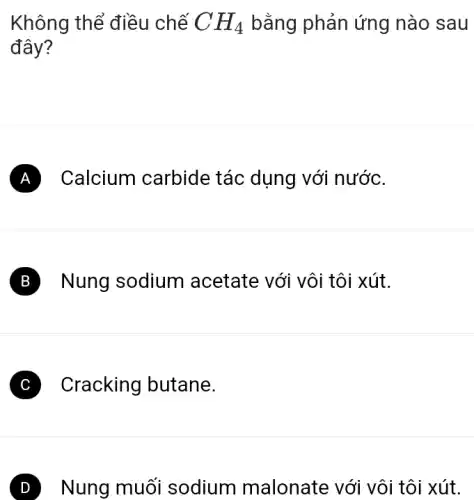 Không thể điều chế CH_(4) bằng phản ứng nào sau
đây?
A ) Calcium carbide : tác dụng với nước.
B Nung sodium acetate với vôi tôi xút.
C Cracking butane.
D Nung muối sodium malonate với vôi tôi xút.