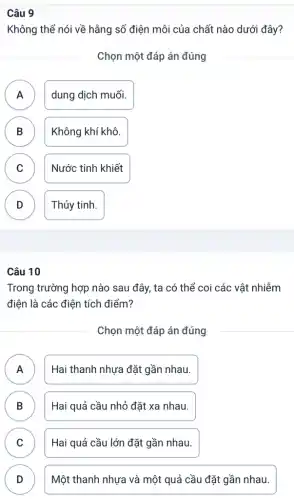 Không thể nói về hằng số điện môi của chất nào dưới đây?
Chọn một đáp án đúng
A dung dịch muối.
n
B Không khí khô.
C )
Nước tinh khiết
D Thủy tinh.
Câu 10
Trong trường hợp nào sau đây, ta có thể coi các vật nhiễm
điện là các điện tích điểm?
Chọn một đáp án đúng
A n
Hai thanh nhựa đặt gần nhau.
B Hai quả cầu nhỏ đặt xa nhau.
D
C Hai quả cầu lớn đặt gần nhau.
D )
Một thanh nhựa và một quả cầu đặt gần nhau.