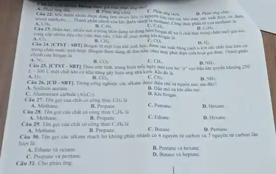 không tham gia loại phân img nao?
A. Phan ing the
Câu 22: Khi thiên nhiên được dùng làm nhiên liệu và nguyên liệu tách. D. Phản ứng chay
B. Phàn ứng cộng
C. Phàn
D. Phàn img chay
__
Thành phần chính của khí thiên nhiên là methane Công thức phân từ của methane la
ancol methyliC.
A. CH_(4)
B. C_(2)H_(4)
C. C_(2)H_(2)
Câu 23. Hiện nay nhiều nơi ở nông thôn đang sử dụng hầm biogas để xử li chắt thải trong chân nuôi gia súc,
D. C_(6)H_(6).
cung cấp nhiên liệu cho việc đun nấu.Chất dễ cháy trong khi biogas là
A. Cl_(2)
B. CH_(4)
C. CO_(2)
Câu 24. [CTST - SBT]Biogas là một loại khi sinh học, được sản xuất bằng cách ù kin các chất thài hữu cơ
D. N_(2)
trong chàn nuôi, sinh hoạt. Biogas được dùng để đun nâu, chạy máy phát điện sinh hoạt gia đình. Thành phân
chinh của biogas là
A. N_(2)
B. CO_(2)
C. CH_(4)
D. NH_(3)
Câu 25. [CTST - SBT]Theo ước tinh, trung bình mỗi ngày một con bò "ợ" vào bầu khi quyển khoảng 250
L-300L một chất khi có khả nǎng gây hiệu ứng nhà kinh. Khi đó là
A. O_(2)
B. CO_(2)
C. CH_(4)
D. NH_(3)
Câu 26. vert CD-SBTvert  . Trong công nghiệp, các alkane được điều chế tư nguồn nào sau đây?
A. Sodium acetate
B. Dầu mỏ và khi dầu mò.
C. Aluminium carbide (Al_(4)C_(3))
D. Khi biogas.
Câu 27. Tên gọi của chất có công thức CH_(4) là
A. Methane.
B. Propane
C. Pentane.
D. Hexane
Câu 28. Tên gọi của chất có công thức C_(2)H_(6) là
A. Methane.
B. Propane
C. Ethane.
D. Hexane.
Câu 29. Tên gọi của chất có công thức C_(3)H_(8) là
A. Methane.
B. Propane.
C. Butane
D. Pentane
Câu 30. Tên gọi các alkane mạch hở không phân nhánh có 4 nguyên tử carbon và 7 nguyên tử carbon lần
luron là:
A. Ethane và octane.
B. Pentane và hexane
C. Propane và pentane.
D. Butane và heptane.
Câu 31. Cho phàn ứng: