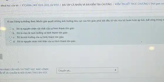 khoá học của tôi / KTCH006 HKII 2024-2025 GV ĐTH / BÀI TẬP CÁ NHÂN VÀ BÀI KIỂM TRA CHƯƠNG / KIỂM TRA KẾT THÚC CHƯƠNG L Thời gian mo
Vì sao Đảng ta khẳng định: Muốn giải quyết những ảnh hưởng tiêu cực của tôn giáo phải bắt đầu tử việc xóa bỏ hoàn toàn áp bức.bất công trong x
a. Đó là nguyên nhân vật chất của sự hình thành tôn giáo
b. Đó là của cải nuôi dưỡng và hình thành tôn giáo
c. Đó là môi trường của sự hình thành tôn giáo
d. Đó là nguyên nhân tinh thần của sự hình thành tôn giáo
square