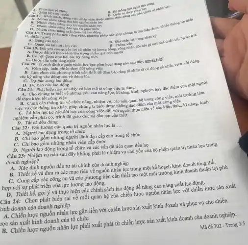 A. Khoa học tổ
B. Hệ thống hội nghề thứ công
nguồn
viên thuộc
B. Nhóm chức nǎng thu hiện nhập viên thuộc n D. Quán trị theo khoa quan trị nhân lực: B. Quân trị theo khoa học
C. Nhóm chức nǎng duy trì
D. Nhóm ng phân ng mối quan hệ lao đông
tích công việc, phương pháp nào giúp chúng ta thu thập được nhiều thông tin nhất
từ nhiều người:
A. Bảng câu hỏi
C. Quan sát tại nơi làm việc
Câu 19: Đối với các quyền lợi cá nhân và lương bỗng.công nhân đòi hỏi gì nơi nhà quản trị, ngoại trừ:
B. Ghi chép lại trong nhật ký
D. Phòng vấn
A. Được đối xử theo cách tôn trọng phẩm giá con người
B. Cơ hội được học hối các kỹ nǎng mới
C. Được cấp trên lǎng nghe
Câu 20: Hoạch định nguồn nhân lực bao gồm hoạt động nào sau đây, ngoại trừ?
A. Kèm cặp, luận phiên thay đổi công việc
các kỹ nǎng vào đúng nơi và đúng lúC.
cần thiết để đảm bảo rằng tổ chức sẽ có đúng số nhân viên với đúng
C. Dự báo cung lao động
D. Dự báo cầu lao động
Câu 21: Phát biểu nào sau đây về bản mô tả công việc là đúng:
A. Cho chúng ta biết về những yêu cầu nǎng lực, kĩ nǎng,kinh nghiệm hay đặc điểm của một người
để thực hiện tốt công việc
B. Cung cấp thông tin về chức nǎng, nhiệm vụ, các mối quan hệ trong công việc môi trường làm
việc và các thông tin khác, giúp chúng ta hiểu được những đặc điểm của một công việc
C. Là bản liệt kê các đòi hỏi của công việc đối với người thực hiện về các kiến thức , kĩ nǎng, kinh
nghiệm cần phải có,trình độ giáo dục và đào tạo cần thiết
D. Tất cả đều đúng
Câu 22: Đối tượng của quản trị nguồn nhân lực là.
__
A. Người lao động trong tổ chức
B. Chi bao gồm những người lãnh đạo cấp cao trong tổ chức
C. Chi bao gồm những nhận viên cấp dưới
D. Người lao động trong tổ chức và các vấn đề liên quan đến họ
Câu 23: Nhiệm vụ nào sau đây không phải là nhiệm vụ chủ yếu của bộ phận quản trị nhân lực trong
doanh nghiệp?
A. Xác định nguồn đầu tư tài chính của doanh nghiệp
B. Thiết kế và đưa ra các mục tiêu về nguồn nhân lực trong một kế hoạch I
C. Cung cấp các công cụ và các phương tiện cần thiết tạo một môi trường kinh doanh thuận lợi phù
hợp với sự phát triển của lực lượng lao động.
D. Thiết kế, gợi ý và thực hiện các chính sách lao động đề nâng cao nǎng suất lao động.
Câu 24: Chọn phát biểu sai về mối quan hệ của chiến lược nguồn nhân lực với chiến lược sản xuất
kinh doanh của doanh nghiệp
A. Chiến lược nguồn nhân lực gắn liền với chiến lược sản xuất kinh doanh và phục vụ cho chiến
lrợc sản xuất kinh doanh của tổ chức
B. Chiến lược nguồn nhân lực phải xuất phát từ chiến lược sản xuất kinh doanh của doanh nghiệp.