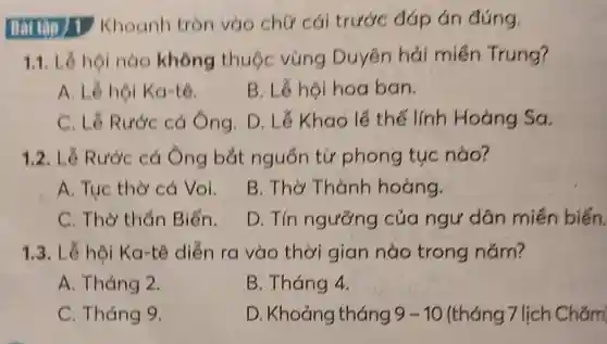 Khoanh tròn vào chữ cái trước đáp án đúng.
1.1. Lề hội nào không thuộc vùng Duyên hải miền Trung?
A. Lê hội Ka-tê.
B. Lê hội hoa ban.
C. Lê Rước cá Ông. D. Lê Khao lề thế lính Hoàng Sa
1.2. Lê Rước cá Ông bắt nguồn từ phong tục nào?
A. Tục thờ cá Voi.
B. Thờ Thành hoàng.
C. Thờ thẩn Biển.
D. Tín ngưỡng của ngư dân miền biến.
1.3. Lễ hội Ka-tê diễn ra vào thời gian nào trong nǎm?
A. Tháng 2.
B. Tháng 4.
C. Tháng 9.
D . Khoảng tháng 9-10 (tháng 7 lịch Chǎm