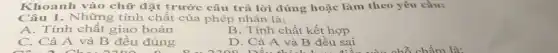 Khoanh vào chữ đặt trước câu trả lời đúng hoặc làm theo yêu cầu:
Câu 1. Những tính chất của phép nhân là:
A. Tính chất giao hoán
B. Tính chất kết hợp
C. Cả A và B đều đúng
D. Cả A và B đều sai