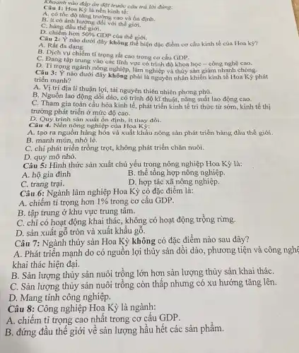 Khoanh vào đáp án đặt trước câu trả lời đúng:
Câu 1:Hoa Kỷ là nền kinh tế:
A. có tốc độ tǎng trưởng cao và ổn định.
B. ít có ảnh hưởng đối với thế giới.
C. hàng đầu thế giới.
D. chiếm hơn 50%  GDP của thế giới.
Câu 2: Ý nào dưới đây không thể hiện đặc điểm cơ cấu kinh tế của Hoa kỳ?
A. Rất đa dạng
B. Dịch vụ chiếm tỉ trọng rất cao trong cơ cấu GDP.
C. Đang tập trung vào các lĩnh vực có trình độ khoa học - công nghệ cao.
D. Ti trọng ngành nông nghiệp, lâm nghiệp và thủy sản giảm nhanh chóng.
Câu 3: Ý nào dưới đây không phải là nguyên nhân khiến kinh tế Hoa Kỳ phát
triển mạnh?
A. Vị trí địa lí thuận lợi, tài nguyên thiên nhiên phong phú.
B. Nguồn lao động dồi dào, có trình độ kĩ thuật, nǎng suất lao động cao.
C. Tham gia toàn cầu hóa kinh tế , phát triển kinh tế tri thức từ sớm , kinh tế thị
trường phát triển ở mức độ cao.
D. Quy trình sản xuất ổn định, ít thay đổi.
Câu 4. Nền nông nghiệp của Hoa Kỳ:
A. tạo ra nguồn hàng hóa và xuất khẩu nông sản phát triển hàng đầu thế giới.
B. manh mún, nhỏ lẻ.
C. chỉ phát triển trồng trọt, không phát triển chǎn nuôi.
D. quy mô nhỏ.
Câu 5: Hình thức sản xuất chủ yếu trong nông nghiệp Hoa Kỳ là:
A. hộ gia đình
B. thể tổng hợp nông nghiệp.
C. trang trại.
D. hợp tác xã nông nghiệp.
Câu 6: Ngành lâm nghiệp Hoa Kỳ có đặc điểm là:
A. chiếm tỉ trọng hơn 1%  trong cơ cấu GDP.
B. tập trung ở khu vực trung tâm.
C. chỉ có hoạt động khai thác, không có hoạt động trồng rừng.
D. sản xuất gỗ tròn và xuất khẩu gô.
Câu 7: Ngành thủy sản Hoa Kỳ không có đặc điểm nào sau đây?
A. Phát triển mạnh do có nguồn lợi thủy sản dồi dào , phương tiện và công nghệ
khai thác hiện đại.
B. Sản lượng thủy sản nuôi trồng lớn hơn sản lượng thủy sản khai tháC.
C. Sản lượng thủy sản nuôi trồng còn thấp nhưng có xu hướng tǎng lên.
D. Mang tính công nghiệp.
Câu 8: Công nghiệp Hoa Kỳ là ngành:
A. chiếm tỉ trọng cao nhât trong cơ cấu GDP.
B. đứng đầu thế giới về sản lượng hầu hết các sản phẩm.