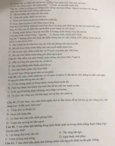 A. Khoét sau vao điểm yếu của kẻ thì. (B.)Thực hiện chiến lược "tiền phát chế nhân?
C.Lấy yếu chồng mạnh, tẩy ít địch nhiều. D.Đảnh vào nơi địch mạnh nhất.
Câu 44. Tháng lợi trong cuộc khẳng chiến chống xâm lược Mông - Nguyên của nhà Trần da gop
phân xây đầp nên truyền thống quân sự nào?
A. Tập hop dong đáo nhân dân đầu tranh.
B. Tranh cho mạnh đành vào chổ yếu.
C. Nước nhó chống lại kẻ thú mạnh hơn nhiều lần.
D. Buộc địch chuyển từ chủ động sang bị động.
Câu 45. Cuộc kháng chiến nào của nhân dân ta sử dụng cách đánh lâu dài làm cho quần địch nighty
càng suy yếu, sau đó đánh đòn quyết định giảnh thẳng lợi cuối cung?
A. Khàng chiến chống Tổng tần thứ nhất.B.Kháng chiến chồng Tổng tần thứ hai.
C.Khàng chiến chồng Mông - Nguyên. D. Kháng chiến chống quân Minh.
Câu 46. Ý không phản ánh đúng đặc điểm chung của các cuộc kháng chiến chống ngoại xâm từ
thế ki X đến thế kỉ XV?
A. đều chống lại sự xâm lược của các triều đại phong kiến phương BắC.
B. đều kết thúc chiến tranh bằng một trận quyết chiến chiến lượC.
C. đều là các cuộc chiến tranh bảo vệ Tổ quốc của nhân dân Việt Nam.
D. đều kết thúc chiến tranh bằng giải pháp ngoại giao.
Câu 47. Đặc điểm của cuộc kháng chiến chống xâm lược Mãn Thanh là
A. diền ra trong thời gian khá lâu và bền bi.
B. tập trung những mâu thuần của lịch sử.
C. tiêu diệt nhiều quân xâm lược nhất.
D. sự kết hợp chống ngoại xâm và nội phản.
Câu 48. Các cuộc chiến tranh bảo vệ Tố quốc từ thế ki X đến thế ki XIX thắng lợi đều xuất phát
từ nguyên nhân chung nào sau đây?
A. Có lực lượng quân sự hùng mạnh,trung thành tuyệt đối.
B. Phát huy được sức mạnh của toàn dân đề tạo nên sức mạnh to lớn.
C. Kiên quyết không nhân nhượng, thỏa hiệp với kê thù.
D. Tổ chức tấn công quy mô lớn ngay khi kẻ thù vào nước ta.
Câu 49. Ở Việt Nam, các cuộc khởi nghĩa thời kì Bắc thuộc để lại bài học gì cho công cuộc xây
dựng bảo vệ đất nước hiện nay?
A. Chóp thời cơ thuận lợi.
B. Đoàn kết nhân dân.
C. Sự lãnh đạo của triều đỉnh phong kiến.
D. Tranh thủ sự ủng hộ bên ngoài.
Câu 50. Ý nào phản ánh không đúng nghệ thuật quân sự trong chiến thắng Bạch Đằng Ngô
Quyền nǎm 938?
A. Lợi dụng địa hình, địa vật.
B. Tấn công bất ngờ.
C. Vườn không nhà trống.
D. Nghi binh, mai phụC.
Câu 51. Ý nào dưới đây phản ánh không chính xác nguyên nhân ba lần giặc Mông