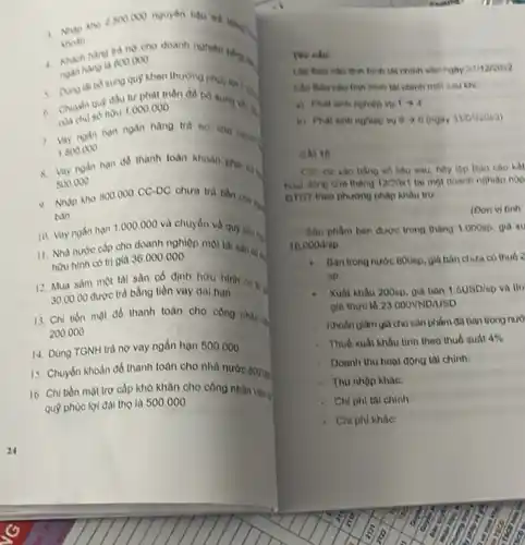 khovin
2500000
nguyên tiêu nd tiến
hàng trị ng cho doanh
800.000
quy khen thurong tingg lợi 1 :
c. Chuydn qup dauto phat triên đô bó dung vien.
hou 1.000 .000
1. Lay nyan nan ngan hang
1.800.000
8. Vay noán han de thanh toàn khoán pha tất
500.000
a. Nhập kho 800.000 CC-DC chura tra tion cha ma
ban
10. Vay ngắn hạn 1.000.000 và chuyển về quỹ tiền tại
11. Nhà nước cấp cho doanh nghiệp một tai sản cóa.
hau hinh co tri giá 36.000 .000
12. Mua sắm một tài sản có định hữu hinh ca to
30.00.00 được trả bằng tiền vay dai han
13. Chi tion mat đồ thanh toán cho cong nhin is
200.000
14. Dùng TGNH trà nợ vay ngần hạn 500.000
15. Chuyển khoàn để thanh toán cho nhà nước 800 m
16. Chi tiền mạt trợ cấp khó khǎn cho công nhân vǎn a
quộ phùc lợi đài tho là 500.000
No câu:
hình tật chính vào ngay 3111212012
tài chính một các khí
vv 1arrow 4
i) Phat sinh nghiep Theta arrow 6 (rigay avotioxa)
GA) 10
số liệu sau, hãy
hoal dong cive thang 12/20x1 tai mol doanh nghion nop
OTGT theo phurong phap khẩu trữ
(oon vi tinh:
trong thang 1.0000p giá xu
18,000V/sp
Ban trong nước 800np giá bàn chura co thuô ?
sp
Xuất khầu 200sp. giá bán 1.6USD/sp va tin
Dla thure to 23000VND/USD
Khodn gilarn gla choson phẩm đã bản trong nướ
Thuố xuất khầu tinh theo thuo suát 4% 
Dounh thu hoat động thi chinh:
Thu nhập khác.
Chi phi tai chinh.
Chi phi khac: