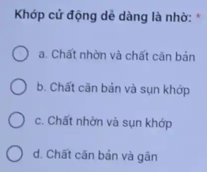 Khớp cử động dễ dàng là nhờ:
a. Chất nhờn và chất cǎn bản
b. Chất cǎn bản và sụn khớp
c. Chất nhờn và sụn khớp
d. Chất cǎn bản và gân