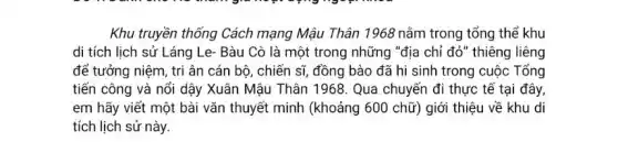 Khu truyền thống Cách mạng Mậu Thân 1968 nằm trong tổng thế khu
di tích lịch sử Láng Le- Bàu Cò là một trong những "địa chỉ đỏ" thiêng liêng
để tưởng niệm, tri ân cán bộ, chiến sĩ, đồng bào đã hi sinh trong cuộc Tổng
tiến công và nổi dậy Xuân Mậu Thân 1968. Qua chuyến đi thực tế tại đây,
em hãy viết một bài vǎn thuyết minh (khoảng 600 chữ) giới thiệu về khu di
tích lịch sử này.