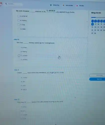 My kids showed __ interest in th.
(1) 00:36:36
.ley wanted to go home.
A. a lot of
B. many
C. few
D. little
Cáu 10:
She has __ money saved up for emergencies.
A. a few
B. many
C. a little
D. others
Cau It:
I have __ extra time this weekend.so I might go for a hike.
C A. many
8. few
C. any
D. some
cou 12:
They found __ options for affordable housing in the area.
A atew
B. any
C. a little
D listle
