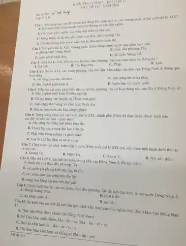 KIEM TRA IS PHỨT-KII ( Lân I )
DE III-NĂM 2024
Câu 1. Nội dung nào sau đây phản ánh đúng bồi cảnh lịch sử của vương quốc Xiêm cuối thế ki XIX?
A. Dát nước phat triển mạnh theo con đường tư bản chủ nghĩa.
B. Các cuộc khời nghĩa của nông dân diền ra liên tiếp.
C. Dừng trước sự đe doa xâm lược của thực dân phương Tây.
D. Ché độ phong kiến bước vào thời kì phát triển thịnh đạt.
Lop IIA 4
Câu 2. Vào giữa thể kỉ XIX, Vương quốc Xiêm đứng trước sự đe dọa xâm lược của
B. thực dân phương Tây.
A. phong kiến Trung QuốC.
D. đế quốc Mông Cổ.
C. quân phiệt Nhật Bán.
Câu 3. Gitra the kỉ XVI, Phi-lip-pin bị thực dân phương Tây nào xâm lược và thống trị?
D. Anh.
B. Tây Ban Nha.
C. Pháp.
A. Hà Lan.
Câu 4. Từ thể kỉ XVI, các nước phương Tây bắt đầu xâm nhập vào khu vực Đông Nam Á thông qua
hoạt động
A. mờrọng giao lưu vǎn hóa.
B. xây dựng cơ sở hạ tầng.
C. đầu tư phát triển kinh tế.
D. buôn bán và truyền giáo.
Câu 5. Tiếp sau các cuộc phát kiến địa lý, tư bản phương Tây có hoạt động nào sau đây ở Đông Nam Á?
A. Đầu tư phát triển kinh tế nông nghiệp
B. Chi tập trung vào truyền bá Thiên chúa giáo
C. Xâm nhập thị trường và xâm lược thuộc địa
D. Đầu tư phát triển các khu công nghiệp
Câu 6. Trong công cuộc cải cách cuối thế kỉ XIX, chính phủ Xiêm đã thực hiện chính sách nào
sau đây về mặt vǎn hóa - giáo dục?
A. Xây dựng hệ thống luật pháp hiện đại
B. Thành lập các trường đại học hiện dai
C. Phát triển nông nghiệp và giảm thuế
D. Xóa bỏ chế lao dịch và nô lệ vì nợ
Câu 7. Công cuộc cài cách toàn diện ở nước Xiêm cuối thế ki XIX chủ yếu được tiến hành dưới thời trị vì của vua
A. Quang Tự.
B. Minh Trị
C. Rama V.
D. Nô -rô -đôm.
Câu 8. Đầu thế kỉ XX, hầu hết các nước trong khu vực Đông Nam Á đều trở thành
A. thuộc địa của thực dân phương Tây.
B. các quốc gia phong kiến độc lập, tự chủ
C. các nước dân chủ cộng hòa độc lập
D. trung tâm hàng hải lớn trên thế giới.
Câu 9. Chính sách bóc lột của các nước thực dân phương Tây đã làm cho kinh tế các nước Đông Nam Á
A. khủng hoàng thừa.
C. hội nhập quốc tế.
B. phát triển.
Mã đề 111
D. lạc hậu.
Câu 10. Sự kiện nào sau đây đã mở đầu quá trình xâm lược của chủ nghĩa thực dân ở khu vực Đông Nam
Á?
A. Thực dân Pháp đánh chiếm Đà Nẵng (Việt Nam)
B. Bồ Đào Nha đánh
In-dacute (o)-nhat (e)-xhat (i)-ahat (i)-a
C. Hà Lan xâm lược
D. Tây Ban Nha xâm lược và thống trị Phi - lip -pin
Ho và Tên: Vo