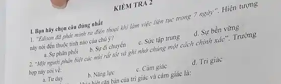 KIÉM TRA 2
1. "Edison đã phát mình ra điện thoại khi làm việc liên tục trong 7 ngày ". Hiện tượng
này nói đến thuộc tính nào của chú ý?
a. Sự phân phối
b. Sự di chuyến
c. Sức tập trung
d. Sự bền vững
I. Bạn hãy chọn câu đúng nhất
2. "Một người phân biệt các mùi rất tốt và ghi nhớ chúng một cách chính xác ". Trường
hợp này nói về:
a. Tư duy
b. Nǎng lực
c. Cảm giác
d. Tri giác
hiệt cǎn bản của trị giác và cảm giác là: