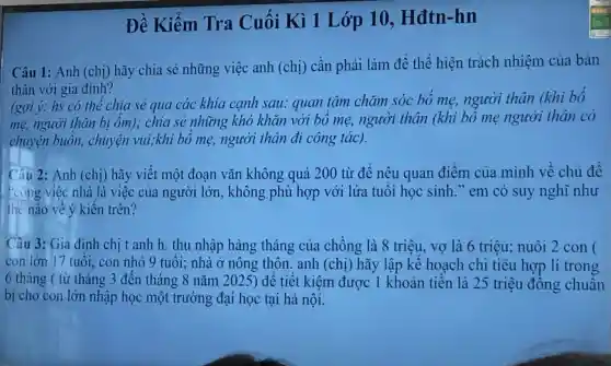 Đề Kiểm Tra Cuối Kì 1 Lớp 10. Hđtn -hn
Câu 1: Anh (chị)hãy chia sẻ những việc anh (chị) cần phải làm để thể hiện trách nhiệm của bản
thân với gia đinh?
(gợi ý: hs có thể chia sẻ qua các khía canh sau:quan tâm chǎm sóc bó me,người thân (khi bó
mẹ, người thân bị ốm); chia sẻ những khó khǎn với bó me người thân (khi bó mẹ người thân có
chuyện buồn,chuyện vui;khi bổ mẹ, người thân đi công tác).
Câu 2: Anh (chị) hãy viết một đoạn vǎn không quá 200 từ để nêu quan điểm của mình về chủ đề
* công việc nhà là việc của người lớn, không phù hợp với lứa tuổi học sinh em có suy nghĩ như
the nào về ý kiến trên?
Câu 3: Gia đình chi tanh h. thu nhập hàng tháng của chồng là 8 triệu, vợ là 6 triêu; nuôi 2 con (
con lớn 17 tuổi con nhỏ 9 tuổi:nhà ở nông thôn. anh (chị)hãy lập kế hoạch chi tiêu hợp lí trong
6 tháng ( từ tháng 3 đến tháng 8 nǎm 2025) để tiết kiệm được 1 khoản tiền là 25 triệu đồng chuân
bị cho con lớn nhập học một trường đại học tại hà nội.