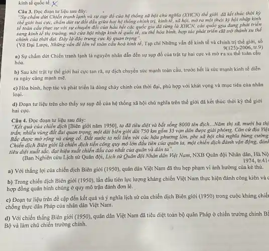 kinh tế quốc tế. X
Câu 3. Đọc đoạn tư liệu sau đây:
"Sự chấm dứt Chiến tranh lạnh và sự sụp đồ của hệ thống xã hội chủ nghĩa (XHCN) thế giới đã kết thúc thời kỳ
thế giới hai cực,chấm dứt sự đối đầu giữa hai hệ thống chính trị, kinh tế, xã hội, mở ra một thời kỳ hội nhập kinh
tế toàn cầu thực sự với sự chuyển đổi của hầu hết các quốc gia đã từng là XHCN, các quốc gia đang phát triển
sang kinh tế thị trường, mở cửa hội nhập kinh tế quốc tế, xu thế hòa bình, hợp tác phát triển đã trở thành xu thể
chính của thời đại.Đây là đặc trưng cực kỳ quan trọng".
(Võ Đại Lược, Những vấn đề lớn về toàn cầu hoá kinh tế, Tạp chí Những vấn đề kinh tế và chính trị thế giới, số
9(125)-2006,tr.9
a) Sự chấm dứt Chiến tranh lạnh là nguyên nhân dẫn đến sự sụp đồ của trật tự hai cực và mở ra xu thế toàn cầu
hóa.
b) Sau khi trật tự thế giới hai cực tan rã, sự dịch chuyển sức mạnh toàn cầu, trước hết là sức mạnh kinh tế diễn
ra ngày càng mạnh mẽ.
c) Hòa bình, hợp tác và phát triển là dòng chảy chính của thời đại, phù hợp với khát vọng và mục tiêu của nhân
loại.
d) Đoạn tư liệu trên cho thấy sự sụp đổ của hệ thống xã hội chủ nghĩa trên thế giới đã kết thúc thời kỳ thế giới
hai cực.
Câu 4. Đọc đoạn tư liệu sau đây:
"Kết quả của chiến dịch [Biên giới nǎm 1950], ta đã tiêu diệt và bắt sống 8000 tên địch...Nǎm thị xã, mười ba thị
trấn, nhiều vùng đất đai quan trọng, một dài biên giới dài 750 km gồm 35 vạn dân được giải phóng. Cǎn cứ địa Việt
Bắc được mở rộng và củng cố. Đất nước ta nối liền với các hậu phương lớn, phe xã hội chủ nghĩa hùng cường
Chiến dịch Biên giới là chiến dịch tiến công quy mô lớn đầu tiên của quân ta, một chiến dịch đánh vận động, đánh
tiêu diệt xuất sắc,đạt hiệu suất chiến đấu cao nhất của quân và dân ta".
(Ban Nghiên cứu Lịch sử Quân đội, Lịch sử Quân đội Nhân dân Việt Nam, NXB Quân đội Nhân dân, Hà Nộ
1974, tr.41
a) Với thắng lợi của chiến dịch Biên giới (1950), quân dân Việt Nam đã thu hẹp phạm vi ảnh hưởng của kẻ thù.
b) Trong chiến dịch Biên giới (1950), lần đầu tiên lực lượng kháng chiến Việt Nam thực hiện đánh công kiên và c
hợp đồng quân binh chủng ở quy mô trận đánh đơn lẻ.
c) Đoạn tư liệu trên đề cập đến kết quả và ý nghĩa lịch sử của chiến dịch Biên giới (1950)trong cuộc kháng chiết
chống thực dân Pháp của nhân dân Việt Nam.
d) Với chiến thắng Biên giới (1950), quân dân Việt Nam đã tiêu diệt toàn bộ quân Pháp ở chiến trường chính B'
Bộ và làm chủ chiến trường chính.