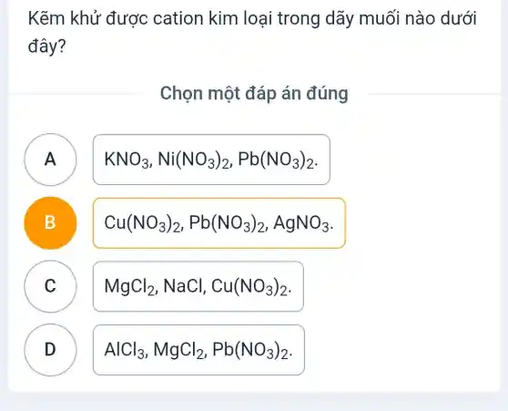 Kẽm khử được cation kim loại trong dãy muối nào dưới
đây?
Chọn một đáp án đúng
A
KNO_(3),Ni(NO_(3))_(2),Pb(NO_(3))_(2)
B
Cu(NO_(3))_(2),Pb(NO_(3))_(2),AgNO_(3)
C v
MgCl_(2),NaCl,Cu(NO_(3))_(2)
D D
AlCl_(3),MgCl_(2),Pb(NO_(3))_(2)