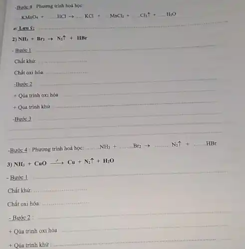 KMnO_(4)+ldots ..HClarrow ldots KCl+ldots ldots KnCl_(2)+ldots .Cl_(2)uparrow +ldots H_(2)O
2) NH_(3)+Br_(2)arrow N_(2)uparrow +HBr
- Bước 1
__
Chất khử: __
Chất oxi hóa __
-Bước 2
__
+ Qúa trình oxi hóa
__
+ Qúa trình khử
__
-Bước 3
-Bước 4 : Phương trình hoá học:
__
..NH_(3)+ldots ldots Br_(2)arrow ldots ldots ..N_(2)uparrow +ldots ldots HBr
3)
NH_(3)+CuOxrightarrow (t^circ )Cu+N_(2)uparrow +H_(2)O
- Bước 1
__
Chất khử:
__
Chất oxi hóa:
__ ....
- Bước 2
__
+ Qúa trình oxi hóa
__
+ Qúa trình khử
__
