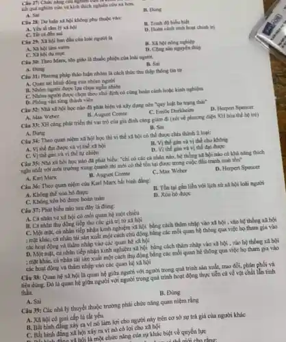 kết quả nghiên cứu và kích thích nghiên cứu xa hơn.
A. Sai
B. Đúng
Câu 28: Dư luận xã hội không phụ thuộc vào:
A. Yếu tố tâm lý xã hội
B. Trinh đô hiếu biết
C. Tất cả đều sai
D. Hoàn canh sinh hoạt chinh tri
Câu 29: Xã hội ban đầu của loài người là
A. Xã hội làm vườn
C. Xã hội du muc
B. Xã hội nông nghiệp
D. Cộng sản nguyên thủy
Câu 30: Theo Marx.tôn giáo là thuốc phiện của loài người.
A. Đùng
B. Sai
Câu 31: Phương pháp thảo luận nhóm là cách thức thu thập thong tin tur
A. Quan sát hành động của nhóm người
B. Nhôm người được lựa chọn ngẫu nhiên
C. Nhóm người được chọn theo chủ định có cùng hoàn cảnh hoặc kinh nghiệm
D. Phong vẩn từng thành viên
Câu 32: Nhà xã hội học nào đã phát hiện và xây dựng nên "quy luật ba trạng thái"
A. Max Weber
B. August Comte
C. Emile Durkheim
D. Herpert Spencer
Câu 33: XH càng phát triển thi vai trò của gia đỉnh càng giám đi (xét về phương diện XH hóa thế hệ tré)
A. Đúng
B. Sai
Câu 34: Theo quan niệm xã hội học thì vị thế xã hội có thể được chia thành 2 loại:
A. Vị thế đạt được và vị thế xã hội
B. Vị thế gán và vị thế cho không
C. Vị thế gán và vị thế tự nhiên
D. Vi thế gán và vị thế đạt được
Câu 35: Nhà xã hội học nào đã phát biểu: "chi có các cá nhân nào.hệ thống xã hội nào có khả nâng thich
nghi nhất với môi trường xung quanh thì mới có thể tồn tại được trong cuộc đấu tranh sinh tồn"
A. Karl Marx
B. August Comte
C. Max Weber
D. Herpert Spencer
Câu 36: Theo quan niệm của Karl Marx bắt binh đẳng:
A. Không thể xóa bỏ được
C. Không xóa bỏ được hoàn toàn
B. Tồn tại gắn liền với lịch sử xã hội loài người
D. Xóa bỏ được
Câu 37: Phát biểu nào sau đây là đúng:
A. Cá nhân và xã hội có mỗi quan hệ một chiều
B. Cá nhân thụ động tiếp thu các giá trị từ xã hội
C. Một mặt, cá nhân tiếp nhận kinh nghiệm xã hội bằng cách thâm nhập vào xã hội , vào hệ thống xã hội
; mặt khác, cá nhân tái sản xuất một cách chù động bằng các mối quan hệ thông qua việc họ tham gia vào
các hoạt động và thâm nhập vào các quan hệ xã hội
D. Một mặt, cá nhân tiếp nhận kinh nghiệm xã hội bằng cách thàm nhập vào xã hội , vào hệ thống xã hội
; mặt khác, cá nhân tái sản xuất một cách thụ động bằng các mối quan hệ thông qua việc họ tham gia vào
các hoạt động và thâm nhập vào các quan hệ xã hội
Câu 38: Quan hệ xã hội là quan hệ giữa người với người trong quá trình sản xuất, trao đổi.phân phối và
tiêu dùng. Đó là quan hệ giữa người với người trong quá trình hoạt động thực tiễn cả về vật chất lẫn tinh
thần.
A. Sai
B. Đúng
Câu 39: Các nhà lý thuyết thuộc trường phái chức nǎng quan niệm rằng
A. Xã hội có giai cấp là tất yếu
B. Bất bình đẳng xảy ra vi nó làm lợi cho người này trên cơ sở sự trả giá của người khác
C. Bắt bình đǎng xã hội xảy ra vì nó có lợi cho xã hội
Lhôi là một chức nǎng của sự khác biệt về quyền lực