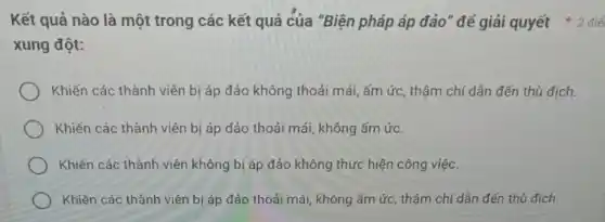 Kết quả nào là một trong các kết quả của "Biện pháp áp đảo" để giải quyết * 2 điể
xung đột:
Khiến các thành viên bị áp đảo không thoải mái, ấm ức , thậm chí dẫn đến thù đích.
Khiến các thành viên bị áp đảo thoải mái, không ấm ức.
Khiến các thành viên không bị áp đảo không thực hiện công việc.
Khiến các thành viên bị áp đảo thoải mái, không ấm ức,thậm chí dẫn đến thù địch.