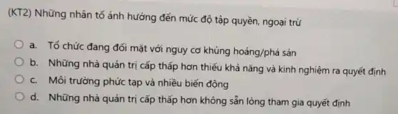 (KT2) Những nhân tố ảnh hưởng đến mức độ tập quyền ngoại trừ
a. Tổ chức đang đối mặt với nguy cơ khủng hoảng/phá sản
b. Những nhà quản trị cấp thấp hơn thiếu khả nǎng và kinh nghiệm ra quyết định
c. Môi trường phức tạp và nhiều biến động
d. Những nhà quản trị cấp thấp hơn không sẵn lòng tham gia quyết định