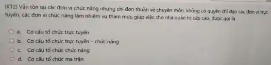 (KT2) Vẫn tồn tại các đơn vị chức nǎng nhưng chi đơn thuần về chuyên môn không có quyền chỉ đạo các đơn vị trực
tuyến, các đơn vị chức nǎng làm nhiệm vụ tham mưu giúp việc cho nhà quản trị cấp cao được gọi là
a. Cơ cấu tố chức trực tuyến
b. Cơ cấu tổ chức trực tuyến -chức nǎng
c. Cơ cấu tố chức chức nǎng
d. Cơ cấu tổ chức ma trận