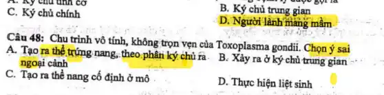 A. Ky chu tinh cơ
và được gọi là
B. Ký chủ trung gian
C. Ký chủ chính
D. Người lành mang mâm
Câu 48: Chu trình vô tính, không trọn vẹn của Toxoplasma gondii. Chọn ý sai
A. Tạo ra thể trứng nang, theo phân ký chù ra. B : Xảy ra ở ký chủ trung gian
ngoại cảnh
C. Tạo ra thể nang cố định ở mô
D. Thực hiện liệt sinh