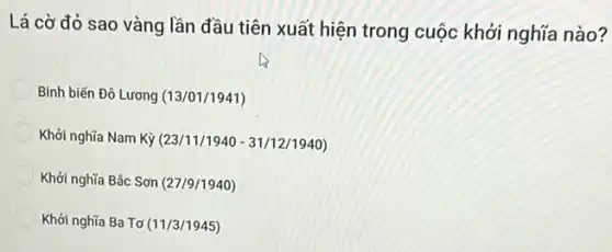 Lá cờ đỏ sao vàng lần đầu tiên xuất hiện trong cuộc khởi nghĩa nào?
Binh biến Đô Lương (13/01/1941)
Khởi nghĩa Nam Kỳ (23/11/1940 - 31/12/1940)
Khởi nghĩa Bắc Sơn (27/9/1940)
Khởi nghĩa Ba Tơ (11/3/1945)