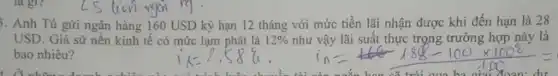 là gì?
3. Anh Tú gửi ngân hàng 160 USD kỳ hạn 12 tháng với mức tiền lãi nhận được khi đến hạn là 28
USD. Giả sử nền kinh tế có mức lạm phát là 12%  như vậy lãi suất thực trọng trường hợp này là
bao nhiêu?