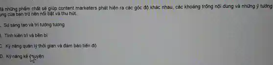là những phẩm chất sẽ giúp content marketers phát hiện ra các góc đô khác nhau, các khoảng trống nội dung và những ý tuảng
ung của bạn trở nên nổi bật và thu hút.
. Sự sáng tạo và trí tưởng tượng
3. Tính kiên trì và bền bi
C. Kỹ nǎng quản lý thời gian và đảm bảo tiến độ
D. Kỹ nǎng kể quyện