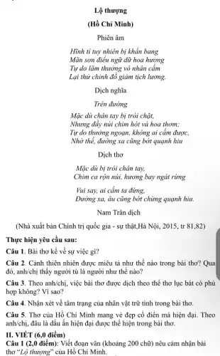 Lộ thượng
(Hồ Chí Minh)
Phiên âm
Hĩnh tỉ tuy nhiên bị khẩn bang
Mãn sơn điều ngữ dữ hoa hương
Tự do lãm thưởng vô nhân cấm
Lại thử chinh độ giảm tịch lương.
Dịch nghĩa
Trên đường
Mặc dù chân tay bị trói chặt,
Nhưng đẩy núi chim hót và hoa thơm:
Tự do thưởng ngoạn,không ai cầm được,
Nhờ thế, đường xa cũng bớt quạnh hiu
Dịch thơ
Mặc dù bị trói chân tay,
Chim ca rộn núi,hương bay ngát rừng
Vui say, ai cảm ta đừng,
Đường xa, âu cũng bớt chừng quạnh hiu.
Nam Trân dịch
(Nhà xuất bản Chính trị quốc gia -sự thật,Hà Nội , 2015, tr 81,82)
Thực hiện yêu cầu sau:
Câu 1. Bài thơ kể về sự việc gì?
Câu 2. Cảnh thiên nhiên được miêu tả như thế nào trong bài thơ? Qua
đó, anh/chị thấy người tù là người như thế nào?
Câu 3. Theo anh/chị.việc bài thơ được dịch theo thể thơ lục bát có phù
hợp không? Vì sao?
Câu 4. Nhận xét về tâm trạng của nhân vật trữ tình trong bài thơ.
Câu 5. Thơ của Hồ Chí Minh mang vẻ đẹp cổ điển mà hiện đại. Theo
anh/chi, đâu là dấu ấn hiện đại được thể hiện trong bài thơ.
II. VIẾT (6,0 điểm)
Câu 1 (2,0 điểm):Viết đoạn vǎn (khoảng 200 chữ) nêu cảm nhận bài
thơ "Lộ thượng" của Hồ Chí Minh.