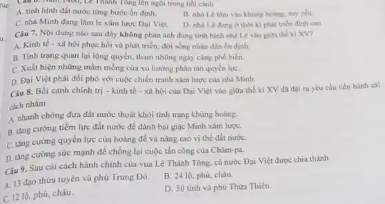 Lê Thành Tông lên ngôi trong bối cảnh
A. tinh hinh đất nước từng bước ổn định.
B. nhà Lê lâm vào khùng hoảng, suy yếu.
C. nhà Minh đang làm le xâm lược Dại Việt.
D. nhà Lê dang ở thời kì phát triển đinh cao.
Câu 7. Nội dung nào sau đây không phàn ánh đúng tinh hình nhà Lê vào giữa thế kỉ XV?
A. Kinh tế -xã hội phục hồi và phát triển; đời sống nhân dân ổn định.
B. Tinh trạng quan lại lộng quyền, tham những ngày càng phổ biến.
C. Xuất hiện những mầm mống của xu hướng phân tán quyền lựC.
D. Đại Việt phải đối phó với cuộc chiến tranh xâm lược của nhà Minh.
Câu 8. Bối cảnh chính trị - kinh tế - xã hội của Đại Việt vào giữa thế kỉ XV đã đạt ra yêu cầu tiến hành cải
cách nhằm
A. nhanh chóng dưa đất nước thoát khỏi tình trạng khủng hoảng.
B. tǎng cường tiếm lực đất nước để đánh bại giặc Minh xâm lượC.
C. tǎng cường quyền lực của hoàng để và nâng cao vị thế đất nướC.
D. tǎng cường sức mạnh để chống lại cuộc tấn công của Chǎm-pa.
Câu 9. Sau cải cách hành chỉnh của vua Lê Thánh Tông.cả nước Đại Việt được chia thành
A. 13 đạo thừa tuyên và phủ Trung Đô.
B. 24 lộ, phủ châu.
C. 12 lộ, phủ,châu.
D. 30 tinh và phủ Thừa Thiên.