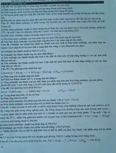 lửa (biết trong C_(7)H_(16) có 6 liên kết C-C và 10 nen
2. Trắc nghiệm đúng sai
Câu 36. Xét các phát biểu về phản ứng tòa nhiệt và phản ứng thu nhiệt.
a) Phản ứng tỏa nhiệt là phản ứng giải phóng nǎng lượng dưới dạng nhiệt.
b) Phản ứng thu nhiệt là phản ứng hấp thu nǎng lượng dưới dạng thế nǎng.
c) Tất cả các phản ứng tỏa nhiệt đều cần khơi mào và khi phản ứng đã xảy ra hầu hết không cần đun nóng
tiếp.
d) Hầu hết các phản ứng thu nhiệt đều cần khơi mào và khi phản ứng xảy ra vẫn cần tiếp tục đun nóng.
Câu 37. Biến thiên enthalpy là nhiệt lượng tỏa ra hoặc thu vào của phản ứng trong điều kiện áp suất
không đổi.
a) Biến thiên enthalpy chuẩn là nhiệt lượng tòa ra hoặc thu vào của phản ứng ở điều kiện chuẩn ( nhiệt độ
25^circ C áp suất 1 bar với chất khí, nồng độ 1mol/L với chất tan trong dung dịch).
b) Biến thiên enthalpy chuẩn của phản ứng kí hiệu là Delta _(f)H_(298)^circ 
c) Nếu biến thiên enthalpy của một phản ứng lớn hơn 0 thì phản ứng đó tỏa nhiệt.
d) Nếu biến thiên enthalpy của một phản ứng nhỏ hơn 0 thì phản ứng đó thu nhiệt.
Câu 38. Enthalpy tạo thành hay nhiệt tạo thành của một chất là biến thiên enthalpy của phản ứng tạo
thành 1 mol chất đó từ các đơn chất ở trạng thái bền vững, ở một điều kiện xác định.
a) Enthalpy tạo thành chuẩn kí hiệu là Delta _(f)H_(298)^circ 
b) Enthalpy tạo thành chuẩn của các đơn chất bằng 0.
c) Nếu enthalpy tạo thành chuẩn nhỏ hơn 0 thì chất đó bền hơn về mặt nǎng lượng so với các đơn chất
bền tạo nên nó.
d) Nếu enthalpy tạo thành chuẩn lớn hơn 0 thì chất đó kém bền hơn về mặt nǎng lượng so với các đơn
chất bền tạo nên nó.
Câu 39. Cho phương trình nhiệt hóa sau:
C_(2)H_(5)OH(l)+3O_(2)(g)xrightarrow (t')2CO_(2)(g)+3H_(2)O(g)Delta _(t)H_(206)^circ =-1234,83kJ
a) Phản ứng trên là phản ứng tỏa nhiệt.
b) Nhiệt tạo thành chuẩn của O_(2) ở trạng thái khí bằng 0.
c) Tổng enthalpy tạo thành của các chất tham gia phản ứng trên nhỏ hơn tổng enthalpy của sản phẩm.
d) Đề đốt cháy 1 mol chất lỏng C_(2)H_(5)OH cần cung cấp nhiệt lượng là 1234,83 kJ.
Câu 40. Cho phương trình nhiệt hóa học:
Zn(s)+CuSO_(4)(aq)arrow ZnSO_(4)(aq)+Cu(s)
Delta _(r)H_(298)^circ =-210kJ
a) Trong phản ứng trên, Zn bị oxi hóa
b) Phân ứng trên tòa nhiệt.
c) Biến thiên enthalpy của phản ứng trên khi tạo thành 3,84 g
Culgrave (a)+12,6kJ
d) Biến thiên enthalpy của phản ứng trên là nhiệt tạo thành của Cu.
Câu 41. Sulfur dioxide là một chất có nhiều ứng dụng trong công nghiệp (dùng để sản xuất sulfuric acid,
tẩy trắng bột giấy trong công nghiệp giấy tẩy trắng dung dịch đường trong sản xuất đường tinh luyện..)
và giúp ngǎn cản sự phát triển của một số vi khuẩn và nấm gây hại cho thực phẩm. Ở áp suất 1 bar và
nhiệt độ 25^circ C phản ứng giữa mol sulfur với oxygen xảy ra theo phương trình
S(s)+O_(2)(g)arrow SO_(2)(g)''
và tỏa ra một lượng nhiệt là 2969kJ
a) Biến thiên enthalpy chuẩn của phản ứng là 296,9 kJ.
b) Enthalpy tạo thành chuẩn của sulfur dioxide bằng -296,9kJ/mol
c) Sulfur dioxide vừa có thể là chất khứ vừa có thể là chất oxi hóa.tùy thuộc vào phản ứng mà nó tham
gia.
d) 0,5 mol suifur tác dụng hết với oxygen giải phóng 148,45 J nǎng lượng dưới dạng nhiệt.
Câu 42. Cho phương trình nhiệt hóa học sau: S(s)+O_(2)(g)xrightarrow (t^circ )SO_(2)(g) Delta _(t)H_(298)^circ =-296,80kJ
12