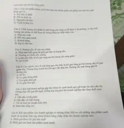 Lựa chọn câu trả lời đúng nhất:
Câu 1: Các sản phẩm tham gia hoàn toàn vào thành phần sản phẩm của nhà sản xuất
được gọi là:
A. Tài sản có định
B. Vật tư dịch vụ
C. Nguyên vật liệu
D. Thiết bị phụ trợ
Câu 2: Chất lượng sản phẩm là một trong các công cu để định vị thị trường, vì vậy chất
lượng sản phẩm có thề được đo lường bằng sự chấp nhận của:
A. Nhà sản xuất
B. Đối thủ cạnh tranh
C. Khách hàng
D. Đại lý tiêu thụ
Câu 3: Đường cầu về một sản phầm:
A. Phản ánh mỗi quan hệ giữa giá bán và lượng cầu
B. Thường có chiều dốc xuống
C. Luôn cho thấy là khi giá càng cao thì lượng cầu càng giảm
D. (a) và (b)
Câu 4: Các nghiên cứu về mặt hàng gạo cho thấy là khi gạo tǎng giá thì lượng cầu về gạo
giảm nhẹ. Nhưng tổng doanh thu bán gạo vẫn tǎng lên.Đường cầu mặt hàng gạo là
đường câu:
A. Đi lên
B. Co giãn thống nhất
C. ít co giãn theo giá
D. Co giãn theo giá
Câu 5: Khi một doanh nghiệp gặp khó khǎn do cạnh tranh gay gắt hoặc do nhu cầu thi
trường thay đổi quá đột ngột,không kịp ứng phó thì doanh nghiệp nên theo đuổi mục
tiêu:
A. Dẫn đầu về thị phần
B. Dẫn đầu về chất lượng
C. Tối đa hoá lợi nhuận hiện thời
D. Đảm bảo sống sót
Câu 6: Khi sản phẩm của doanh nghiệp có những khác biệt so với những sản phẩm cạnh
tranh và sự khác biệt này được khách hàng chấp nhận thì doanh nghiệp nên:
A. Đinh giá theo chi phí sản xuất
B. Định giá cao hơn sản phẩm cạnh tranh